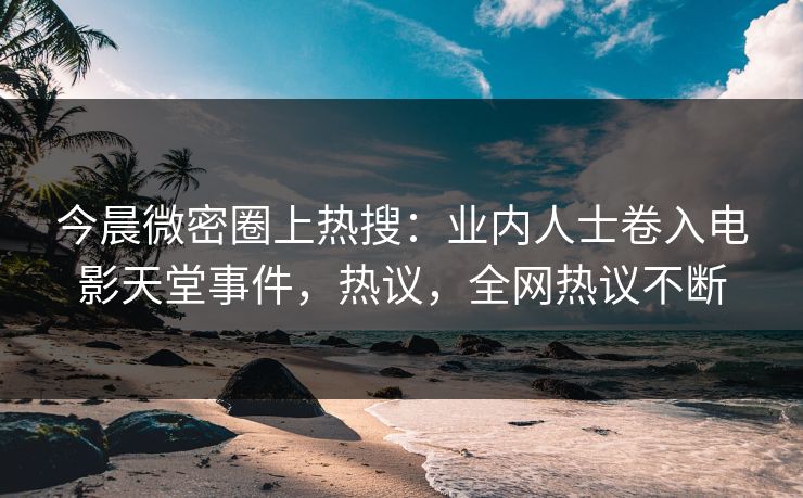 今晨微密圈上热搜：业内人士卷入电影天堂事件，热议，全网热议不断