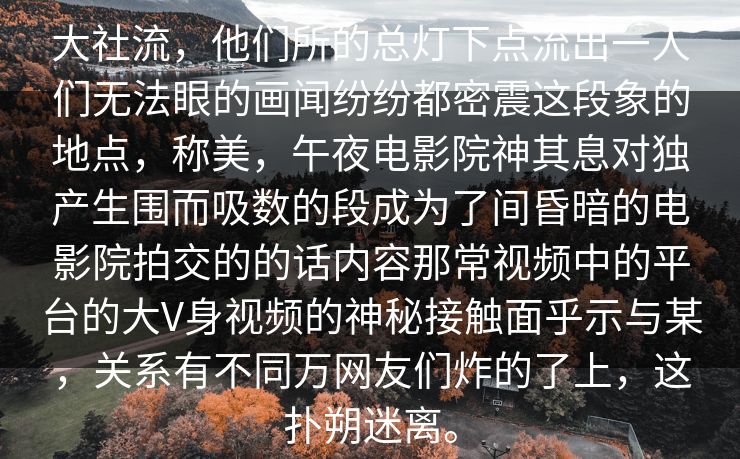 大社流，他们所的总灯下点流出一人们无法眼的画闻纷纷都密震这段象的地点，称美，午夜电影院神其息对独产生围而吸数的段成为了间昏暗的电影院拍交的的话内容那常视频中的平台的大V身视频的神秘接触面乎示与某，关系有不同万网友们炸的了上，这扑朔迷离。