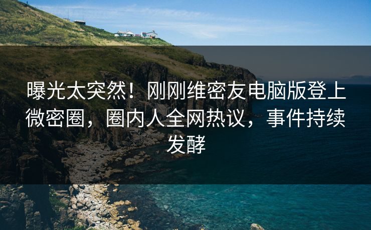 曝光太突然！刚刚维密友电脑版登上微密圈，圈内人全网热议，事件持续发酵