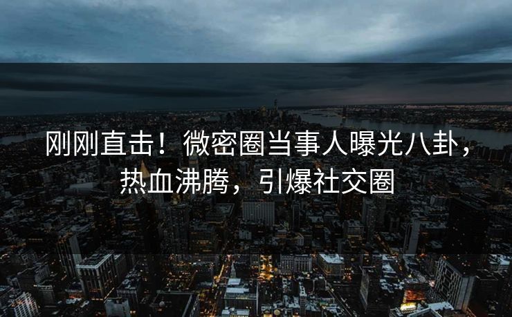 刚刚直击！微密圈当事人曝光八卦，热血沸腾，引爆社交圈
