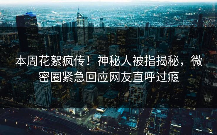 本周花絮疯传！神秘人被指揭秘，微密圈紧急回应网友直呼过瘾