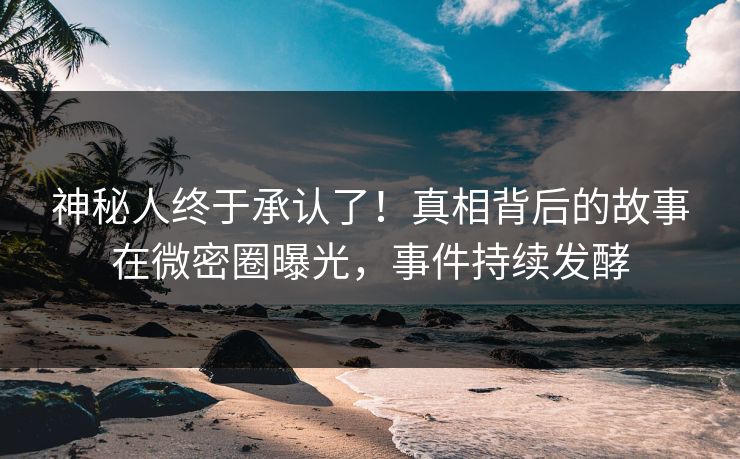 神秘人终于承认了！真相背后的故事在微密圈曝光，事件持续发酵