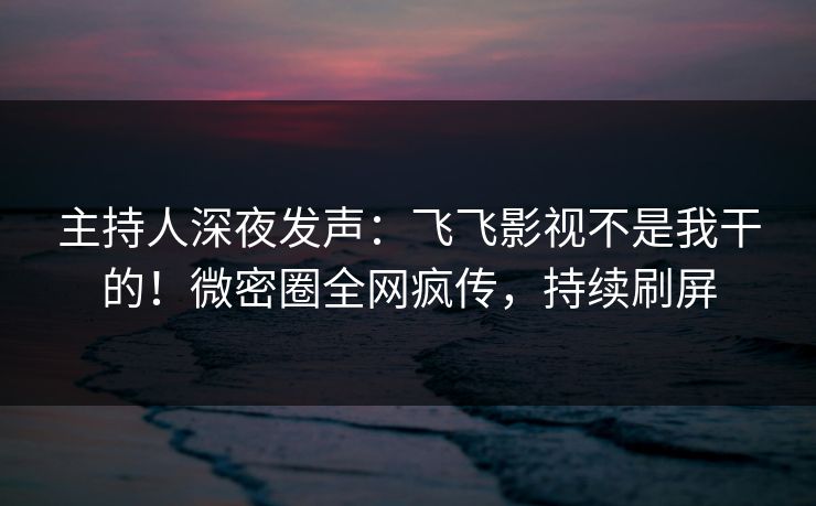 主持人深夜发声：飞飞影视不是我干的！微密圈全网疯传，持续刷屏