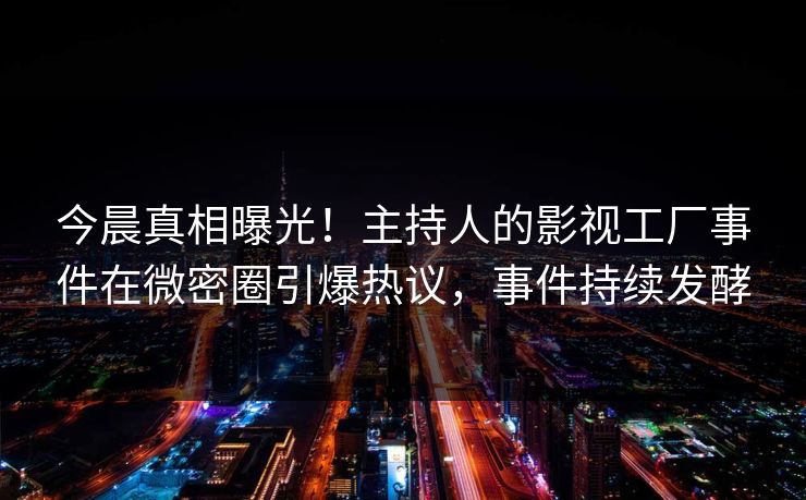 今晨真相曝光！主持人的影视工厂事件在微密圈引爆热议，事件持续发酵