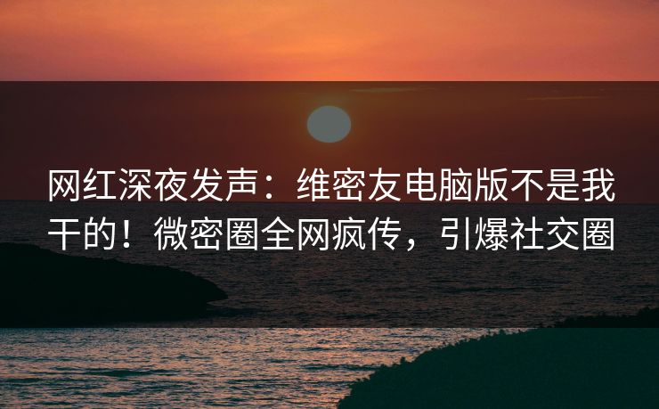 网红深夜发声：维密友电脑版不是我干的！微密圈全网疯传，引爆社交圈