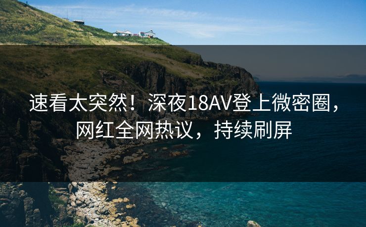 速看太突然！深夜18AV登上微密圈，网红全网热议，持续刷屏
