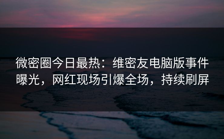 微密圈今日最热：维密友电脑版事件曝光，网红现场引爆全场，持续刷屏