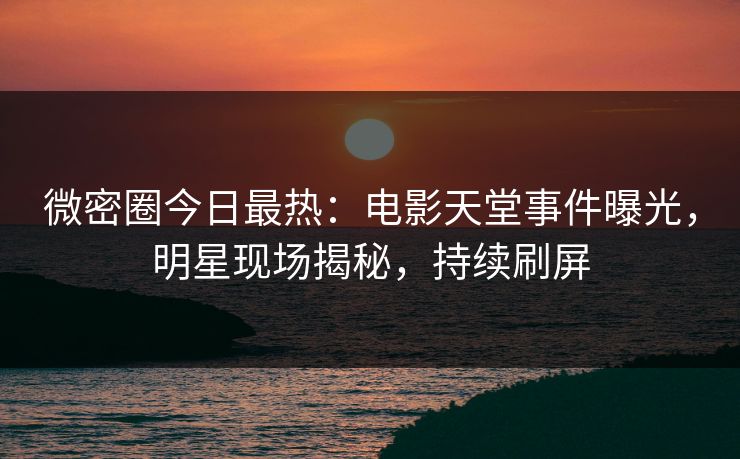 微密圈今日最热：电影天堂事件曝光，明星现场揭秘，持续刷屏