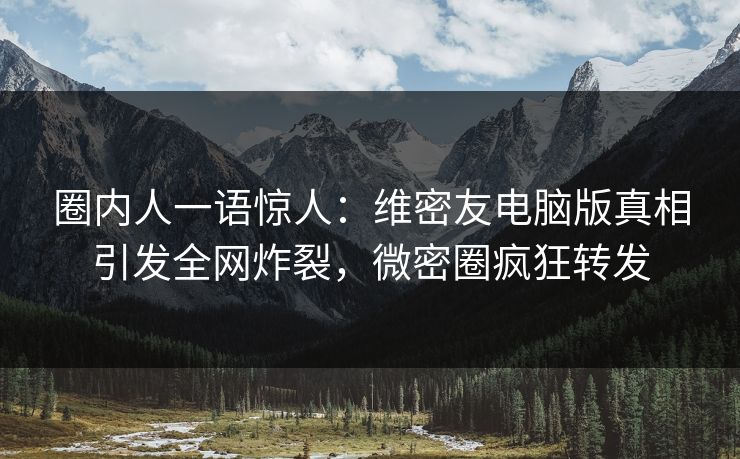 圈内人一语惊人：维密友电脑版真相引发全网炸裂，微密圈疯狂转发