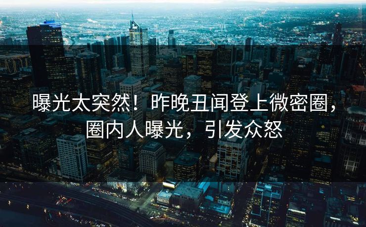 曝光太突然！昨晚丑闻登上微密圈，圈内人曝光，引发众怒