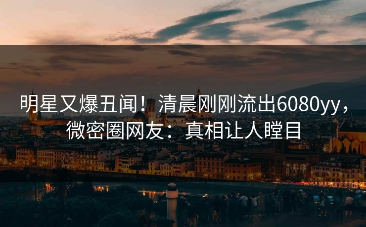 明星又爆丑闻！清晨刚刚流出6080yy，微密圈网友：真相让人瞠目