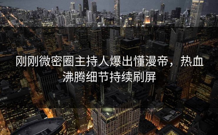 刚刚微密圈主持人爆出懂漫帝，热血沸腾细节持续刷屏