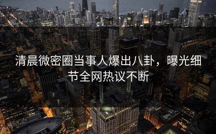 清晨微密圈当事人爆出八卦，曝光细节全网热议不断