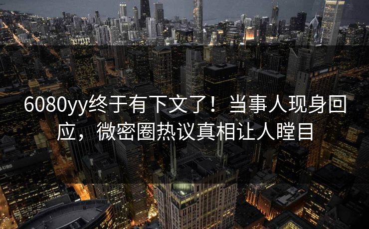 6080yy终于有下文了！当事人现身回应，微密圈热议真相让人瞠目