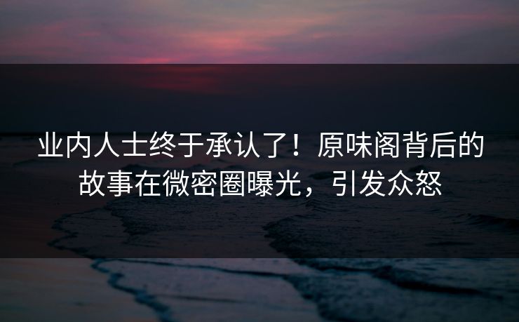 业内人士终于承认了！原味阁背后的故事在微密圈曝光，引发众怒