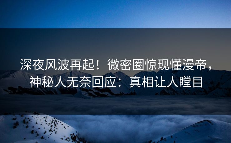 深夜风波再起！微密圈惊现懂漫帝，神秘人无奈回应：真相让人瞠目