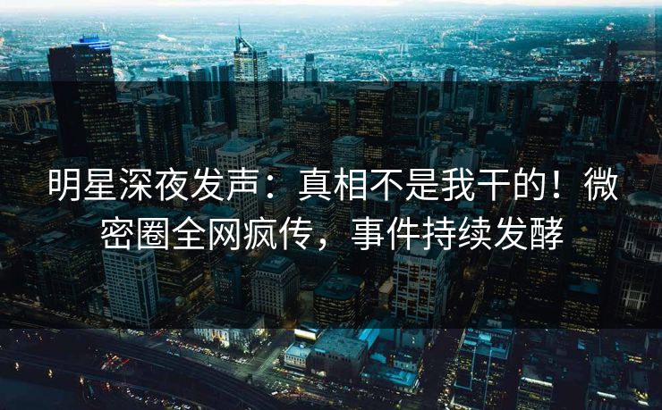 明星深夜发声：真相不是我干的！微密圈全网疯传，事件持续发酵