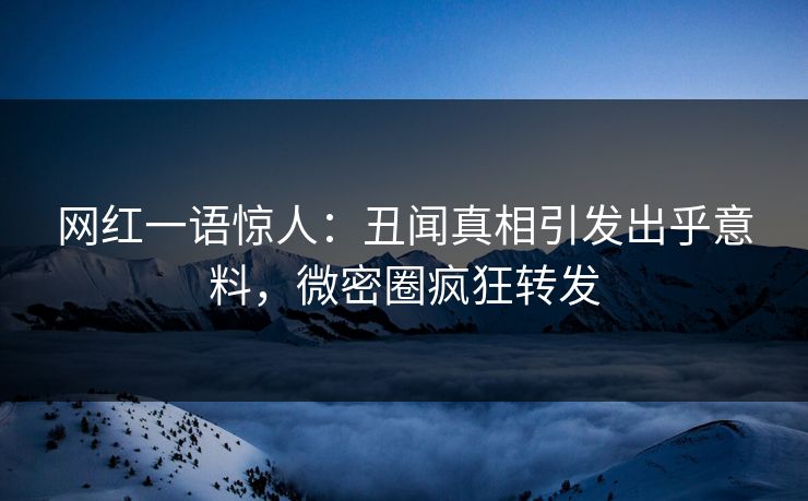 网红一语惊人：丑闻真相引发出乎意料，微密圈疯狂转发