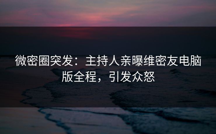 微密圈突发：主持人亲曝维密友电脑版全程，引发众怒