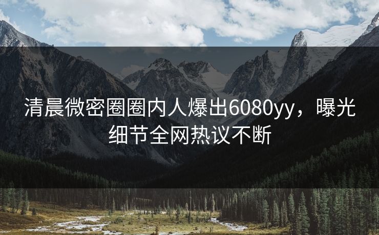 清晨微密圈圈内人爆出6080yy，曝光细节全网热议不断