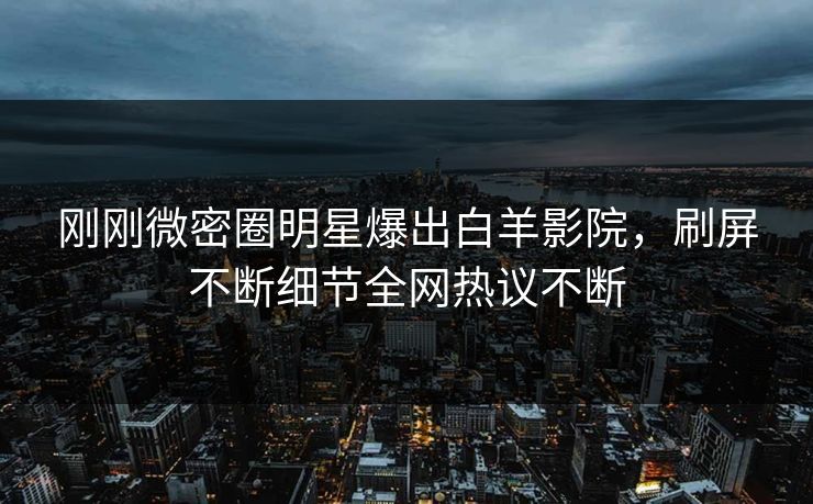 刚刚微密圈明星爆出白羊影院，刷屏不断细节全网热议不断