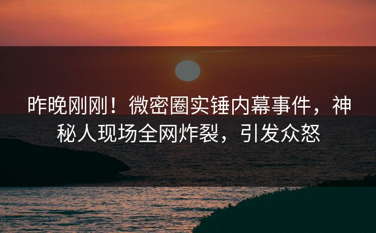 昨晚刚刚！微密圈实锤内幕事件，神秘人现场全网炸裂，引发众怒