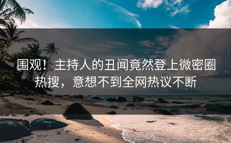 围观！主持人的丑闻竟然登上微密圈热搜，意想不到全网热议不断