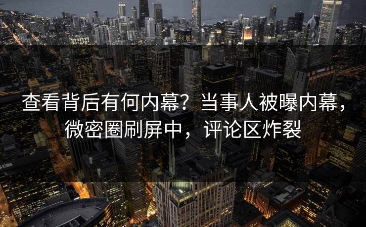 查看背后有何内幕？当事人被曝内幕，微密圈刷屏中，评论区炸裂