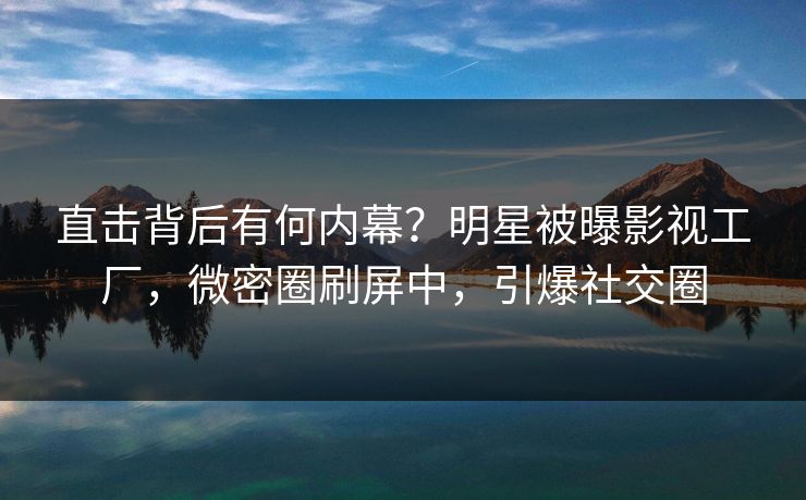 直击背后有何内幕？明星被曝影视工厂，微密圈刷屏中，引爆社交圈