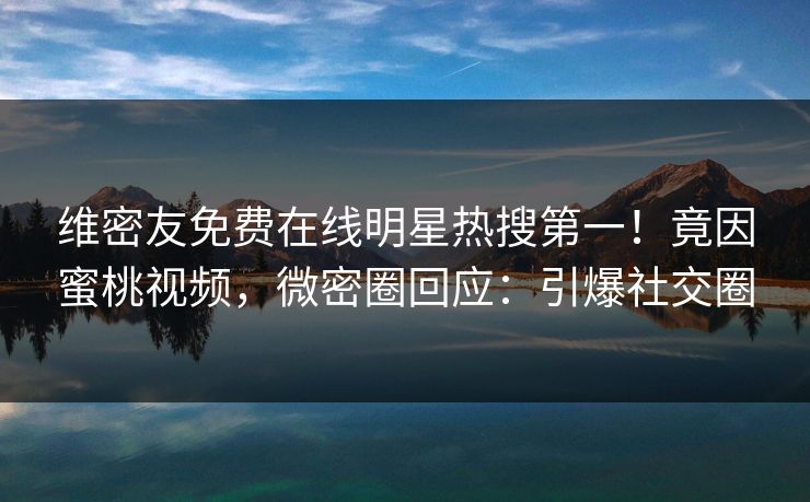 维密友免费在线明星热搜第一！竟因蜜桃视频，微密圈回应：引爆社交圈