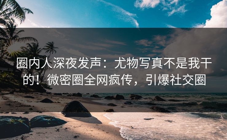 圈内人深夜发声：尤物写真不是我干的！微密圈全网疯传，引爆社交圈
