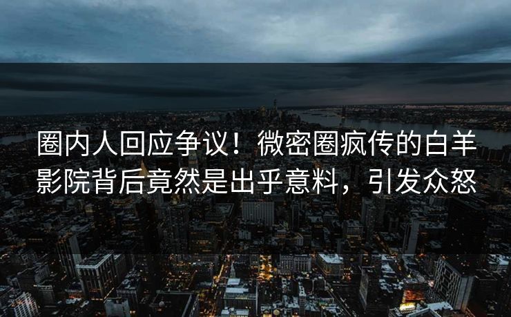 圈内人回应争议！微密圈疯传的白羊影院背后竟然是出乎意料，引发众怒
