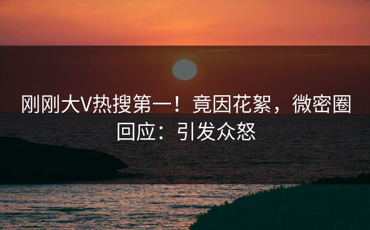 刚刚大V热搜第一！竟因花絮，微密圈回应：引发众怒