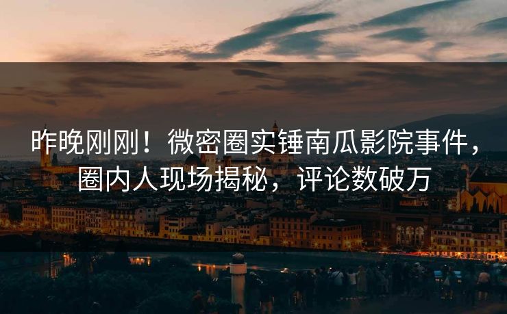 昨晚刚刚！微密圈实锤南瓜影院事件，圈内人现场揭秘，评论数破万