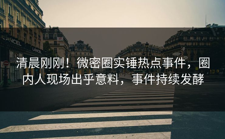 清晨刚刚！微密圈实锤热点事件，圈内人现场出乎意料，事件持续发酵