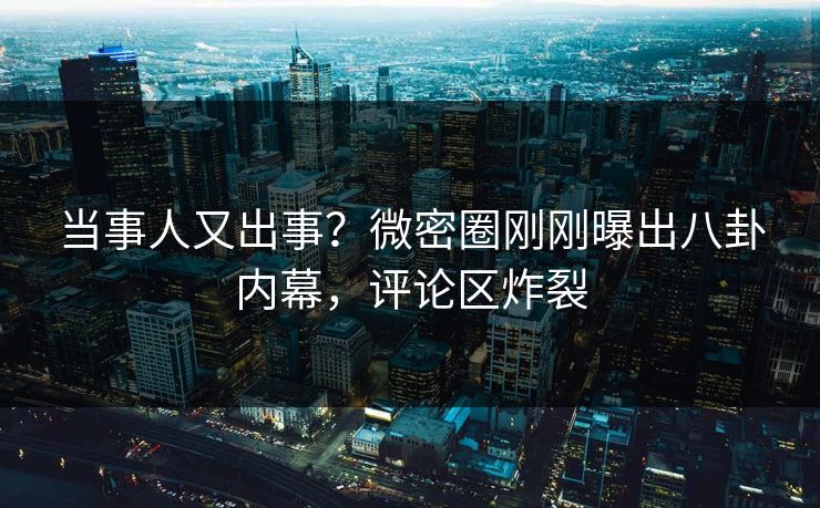 当事人又出事？微密圈刚刚曝出八卦内幕，评论区炸裂