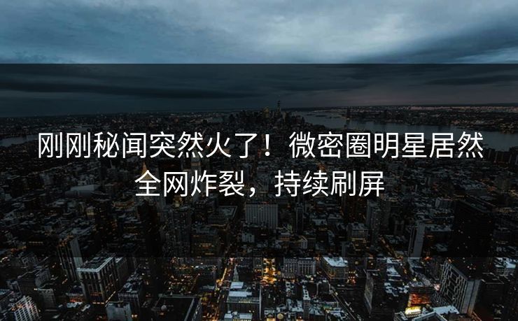 刚刚秘闻突然火了！微密圈明星居然全网炸裂，持续刷屏