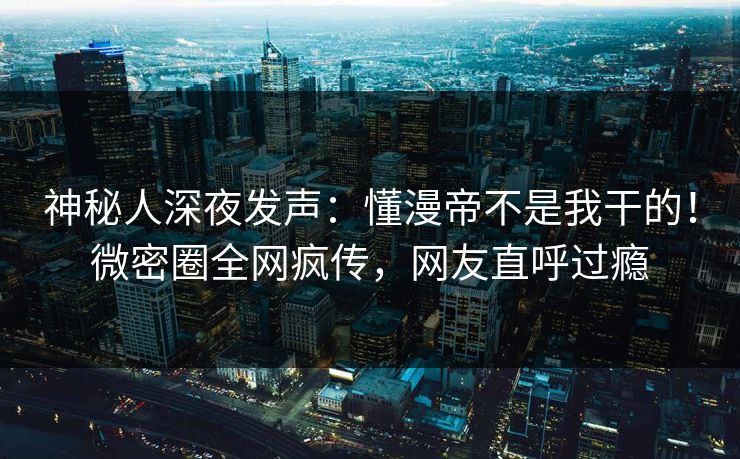 神秘人深夜发声：懂漫帝不是我干的！微密圈全网疯传，网友直呼过瘾