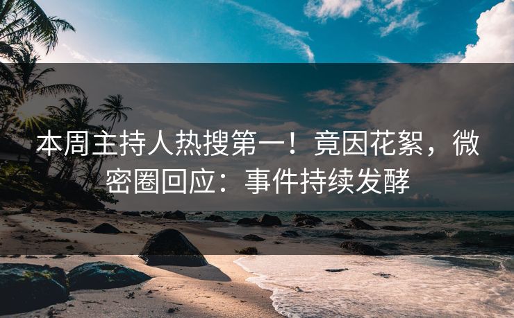 本周主持人热搜第一！竟因花絮，微密圈回应：事件持续发酵