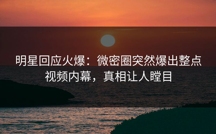明星回应火爆：微密圈突然爆出整点视频内幕，真相让人瞠目
