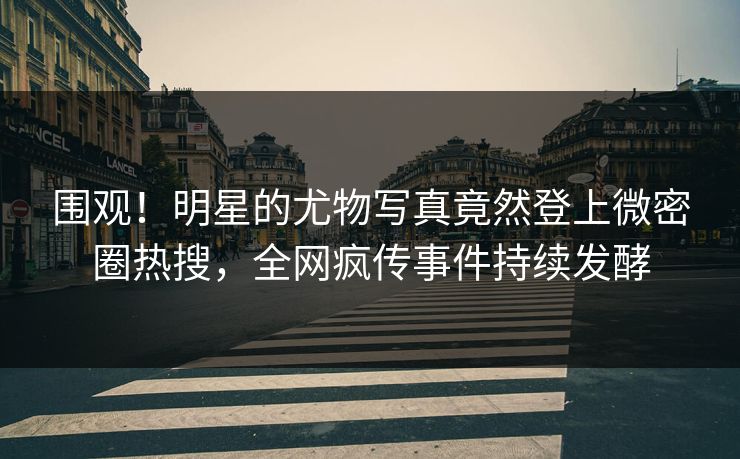 围观！明星的尤物写真竟然登上微密圈热搜，全网疯传事件持续发酵