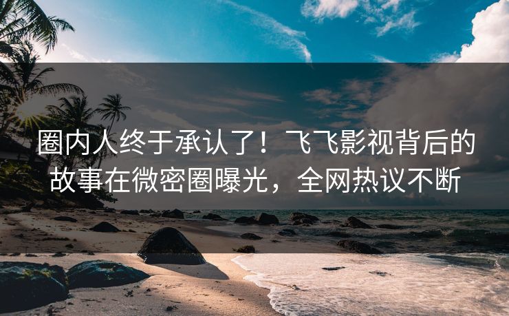 圈内人终于承认了！飞飞影视背后的故事在微密圈曝光，全网热议不断