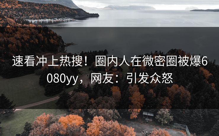 速看冲上热搜！圈内人在微密圈被爆6080yy，网友：引发众怒