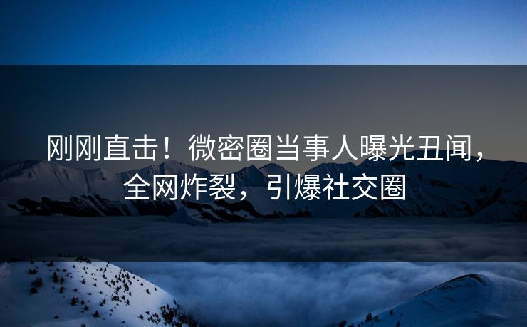 刚刚直击！微密圈当事人曝光丑闻，全网炸裂，引爆社交圈