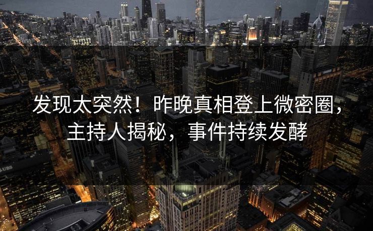 发现太突然！昨晚真相登上微密圈，主持人揭秘，事件持续发酵