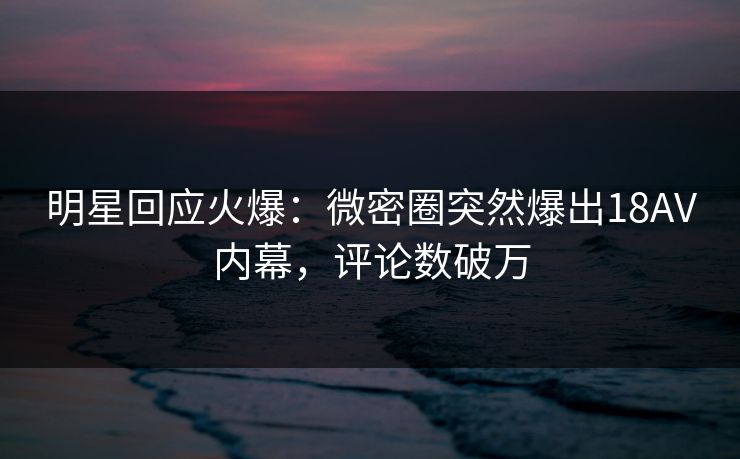 明星回应火爆：微密圈突然爆出18AV内幕，评论数破万
