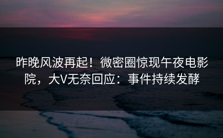昨晚风波再起！微密圈惊现午夜电影院，大V无奈回应：事件持续发酵