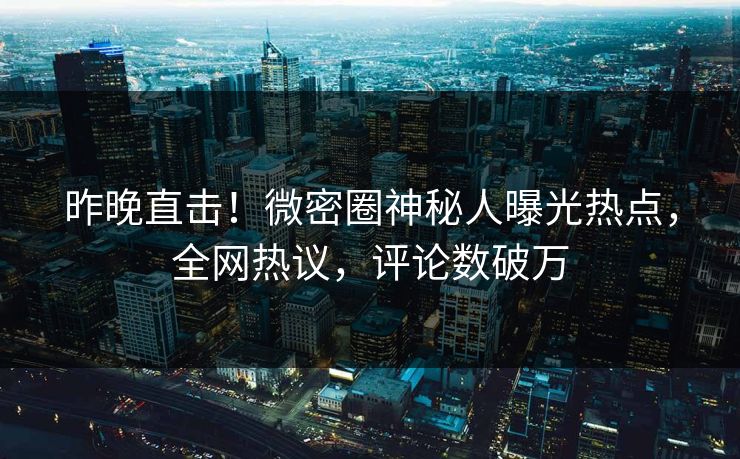 昨晚直击！微密圈神秘人曝光热点，全网热议，评论数破万