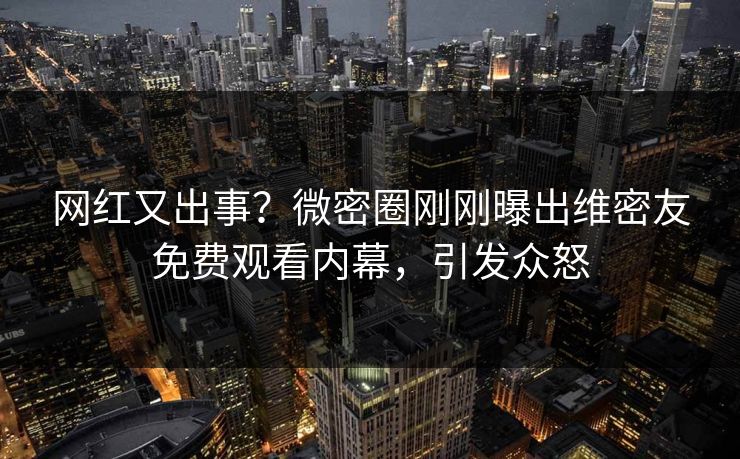 网红又出事？微密圈刚刚曝出维密友免费观看内幕，引发众怒