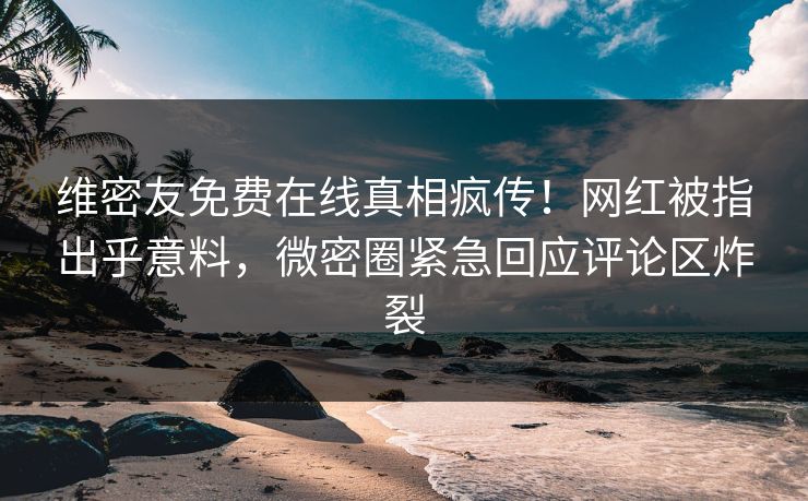 维密友免费在线真相疯传！网红被指出乎意料，微密圈紧急回应评论区炸裂